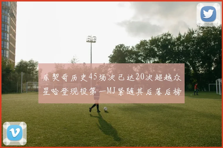 东契奇历史45场次已达20次超越众星哈登现役第一MJ紧随其后落后榜首100场