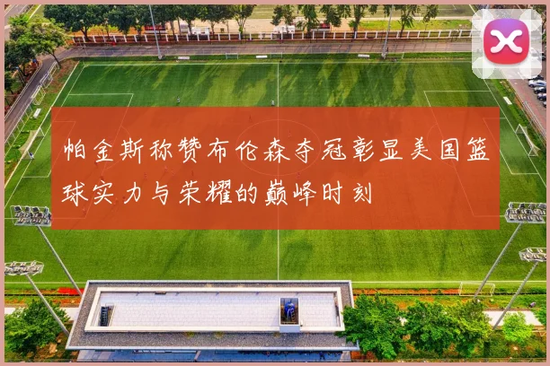 帕金斯称赞布伦森夺冠彰显美国篮球实力与荣耀的巅峰时刻