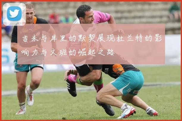 吉米与库里的默契展现杜兰特的影响力与文班的崛起之路