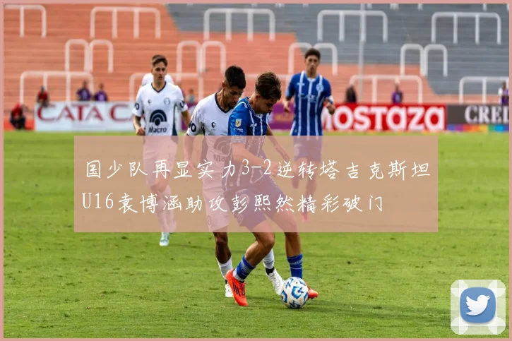 国少队再显实力3-2逆转塔吉克斯坦U16袁博涵助攻彭熙然精彩破门