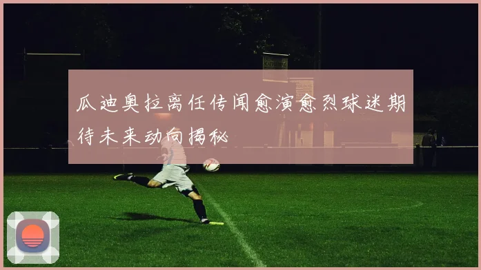 瓜迪奥拉离任传闻愈演愈烈球迷期待未来动向揭秘