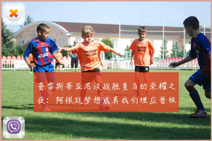 普雷斯蒂亚尼谈战胜皇马的荣耀之夜：阿根廷梦想成真我们理应晋级