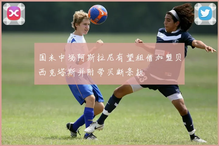 国米中场阿斯拉尼有望租借加盟贝西克塔斯并附带买断条款
