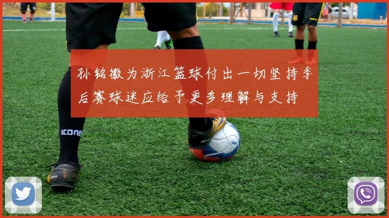 孙铭徽为浙江篮球付出一切坚持季后赛球迷应给予更多理解与支持