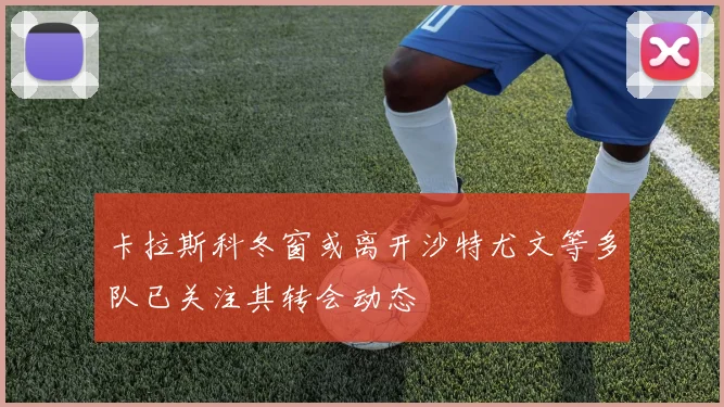 卡拉斯科冬窗或离开沙特尤文等多队已关注其转会动态