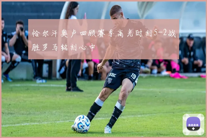 恰尔汗奥卢回顾赛季高光时刻5-2战胜罗马铭刻心中