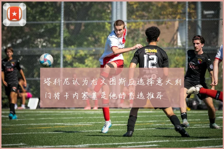 塔科尼认为尤文图斯应选择意大利门将卡内塞基是他的首选推荐