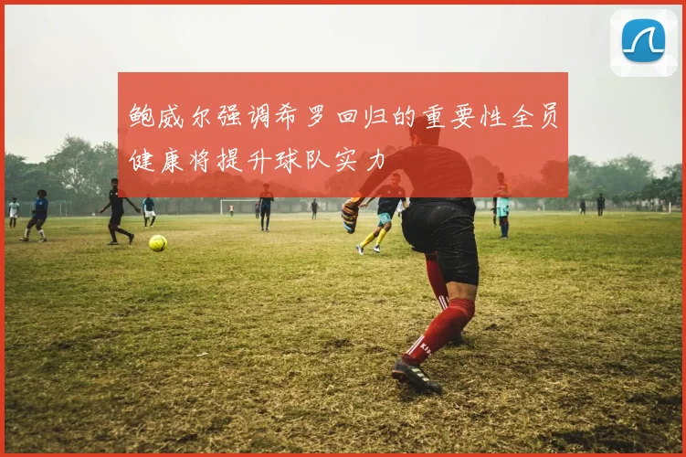 鲍威尔强调希罗回归的重要性全员健康将提升球队实力
