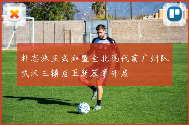朴志洙正式加盟全北现代前广州队武汉三镇后卫新篇章开启