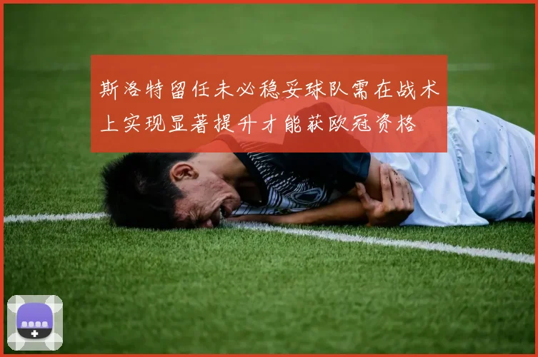 斯洛特留任未必稳妥球队需在战术上实现显著提升才能获欧冠资格