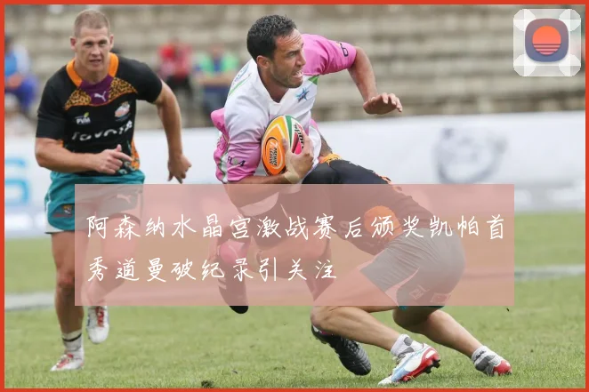 阿森纳水晶宫激战赛后颁奖凯帕首秀道曼破纪录引关注