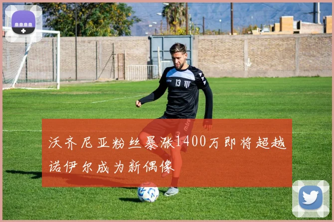 沃齐尼亚粉丝暴涨1400万即将超越诺伊尔成为新偶像