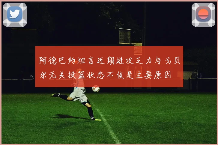 阿德巴约坦言近期进攻乏力与戈贝尔无关投篮状态不佳是主要原因