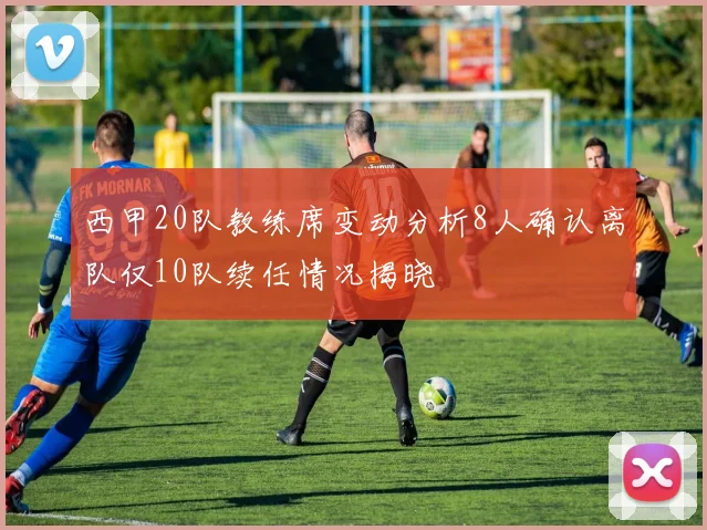 西甲20队教练席变动分析8人确认离队仅10队续任情况揭晓