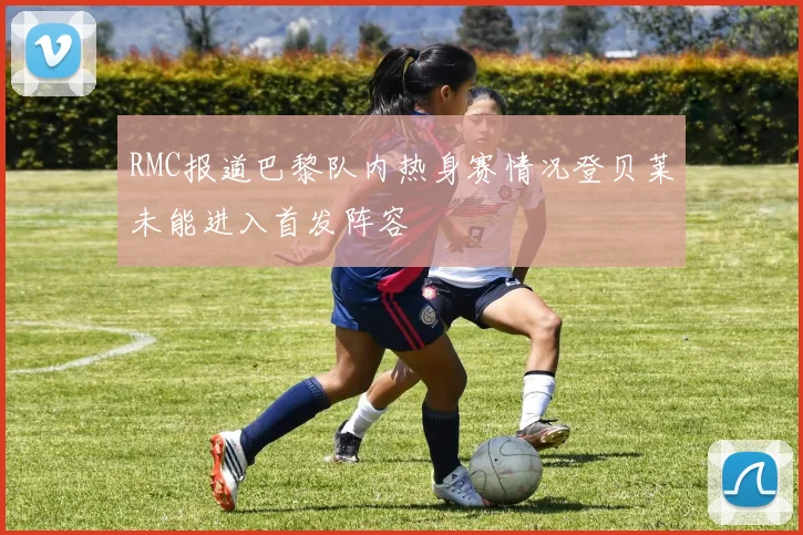 RMC报道巴黎队内热身赛情况登贝莱未能进入首发阵容