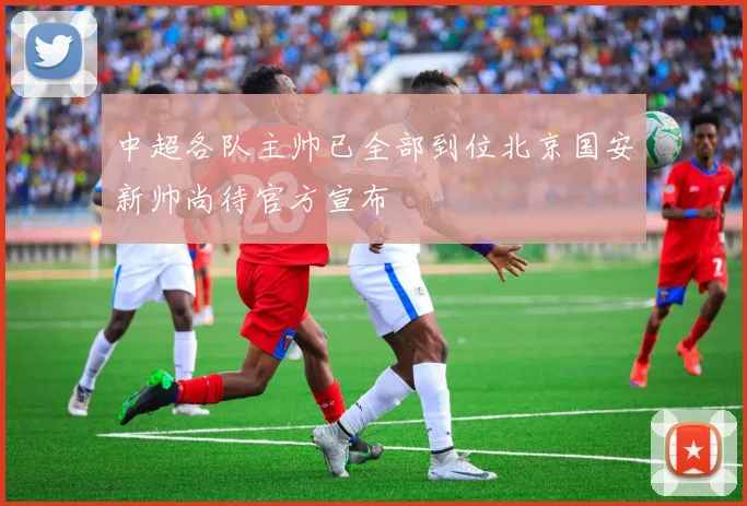 中超各队主帅已全部到位北京国安新帅尚待官方宣布