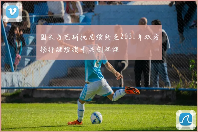 国米与巴斯托尼续约至2031年双方期待继续携手共创辉煌