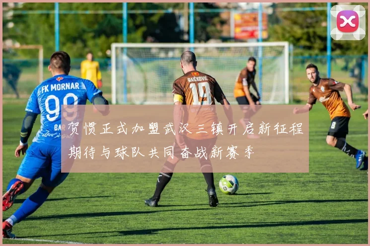 贺惯正式加盟武汉三镇开启新征程期待与球队共同奋战新赛季
