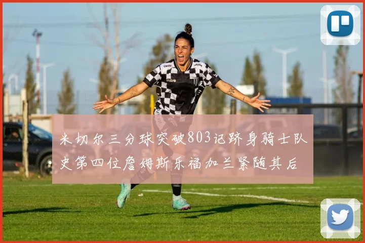 米切尔三分球突破803记跻身骑士队史第四位詹姆斯乐福加兰紧随其后